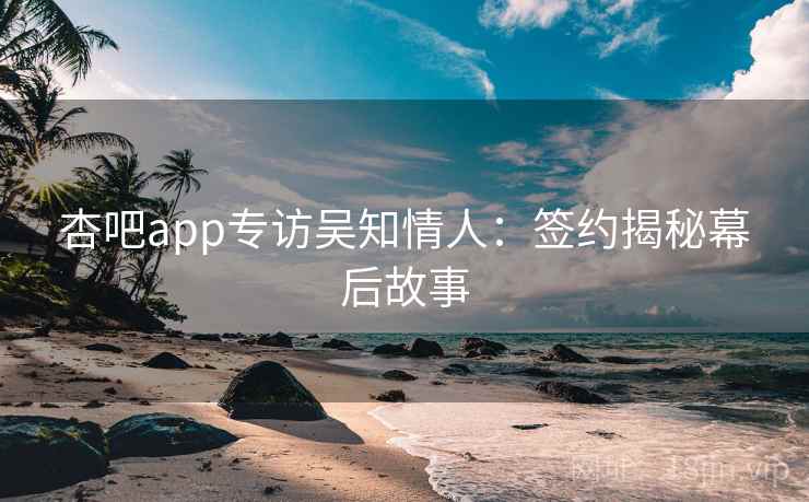 杏吧app专访吴知情人：签约揭秘幕后故事