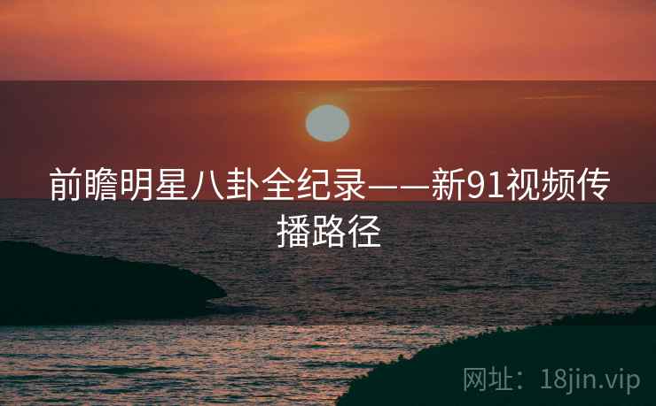 前瞻明星八卦全纪录——新91视频传播路径