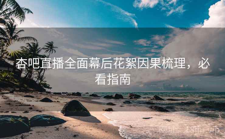 杏吧直播全面幕后花絮因果梳理，必看指南
