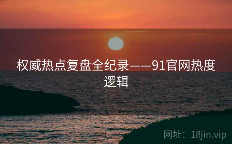权威热点复盘全纪录——91官网热度逻辑