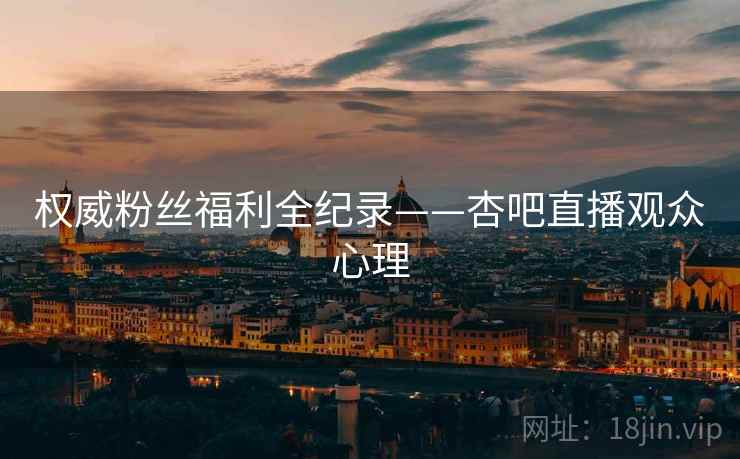 权威粉丝福利全纪录——杏吧直播观众心理