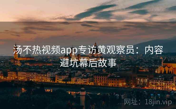 汤不热视频app专访黄观察员:内容避坑幕后故事
