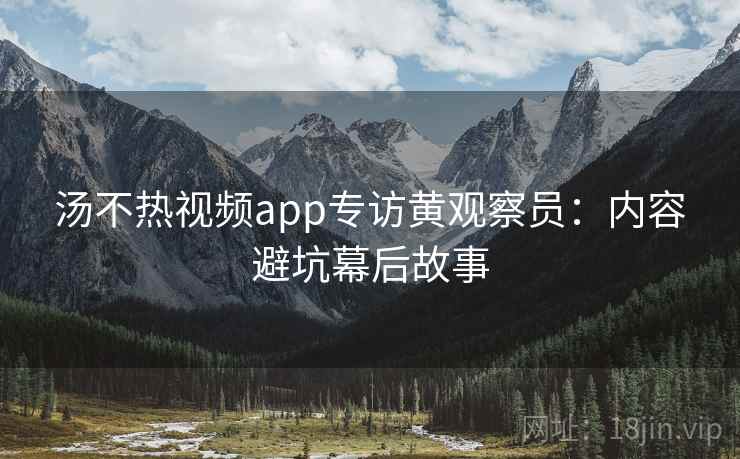 汤不热视频app专访黄观察员：内容避坑幕后故事
