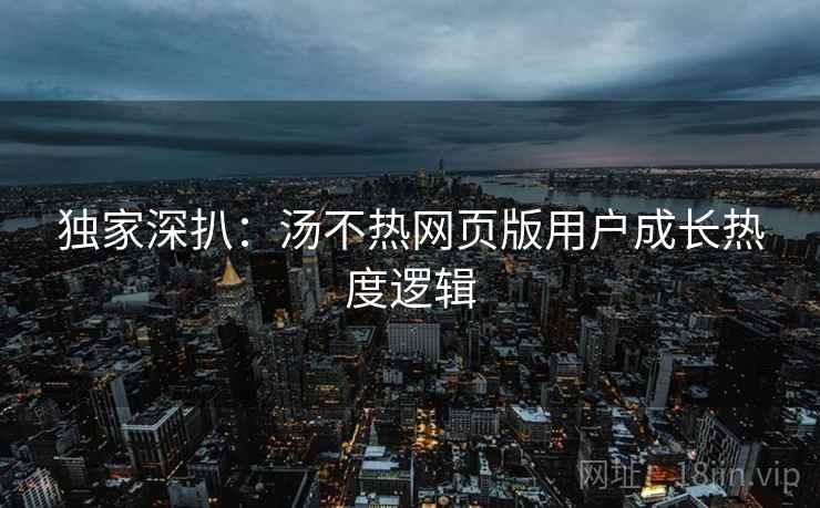 独家深扒：汤不热网页版用户成长热度逻辑