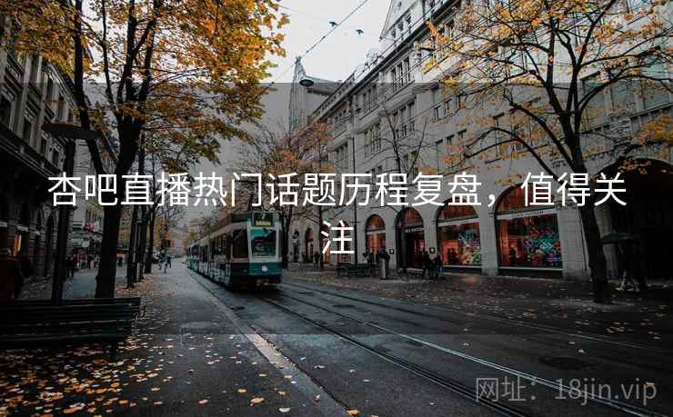 杏吧直播热门话题历程复盘，值得关注