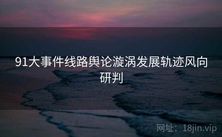 91大事件线路舆论漩涡发展轨迹风向研判