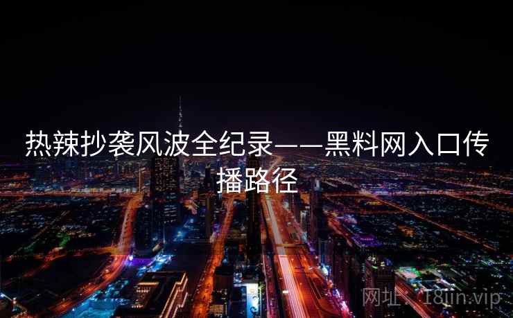 热辣抄袭风波全纪录——黑料网入口传播路径
