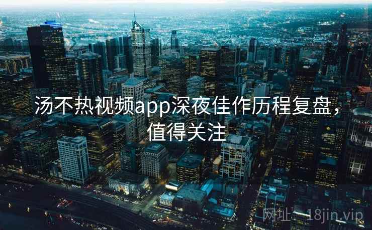 汤不热视频app深夜佳作历程复盘，值得关注