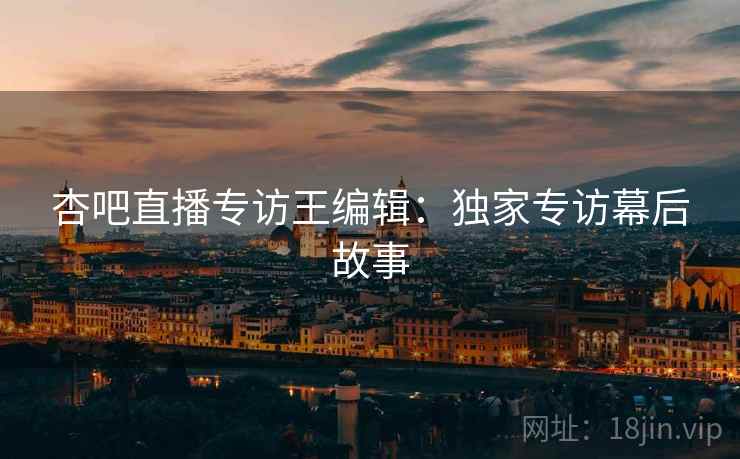 杏吧直播专访王编辑：独家专访幕后故事