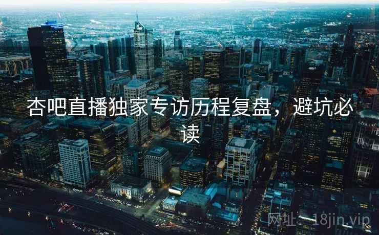 杏吧直播独家专访历程复盘，避坑必读