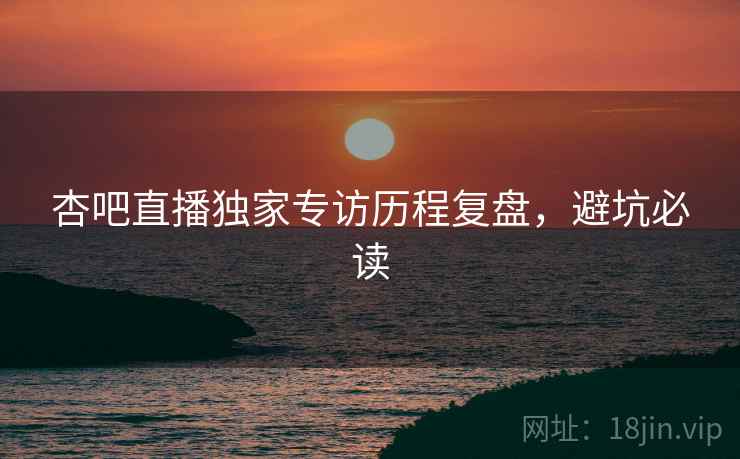 杏吧直播独家专访历程复盘，避坑必读