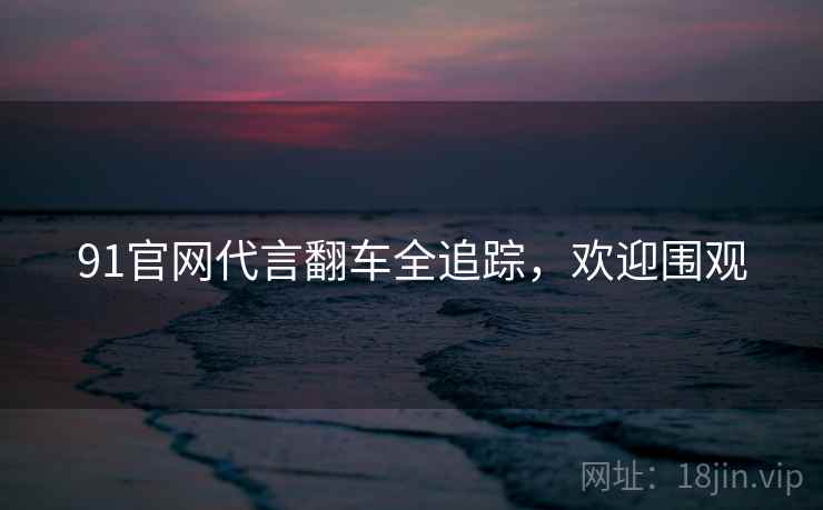 91官网代言翻车全追踪，欢迎围观