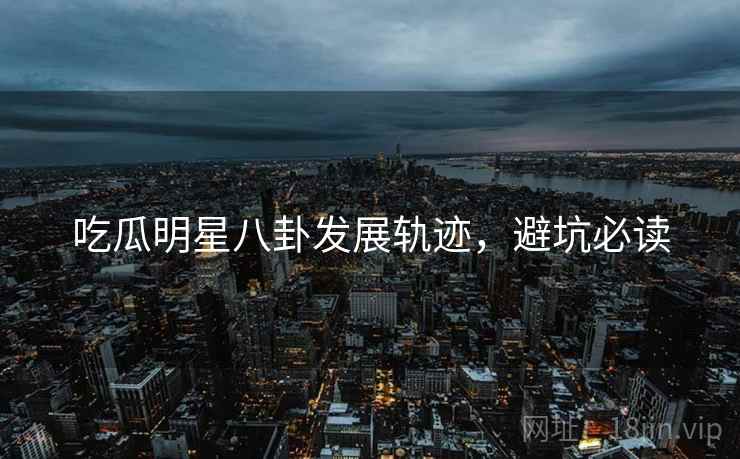 吃瓜明星八卦发展轨迹,避坑必读
