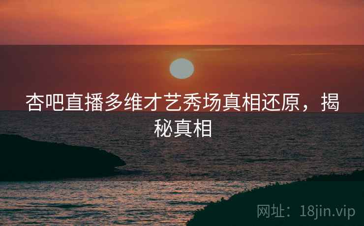 杏吧直播多维才艺秀场真相还原，揭秘真相