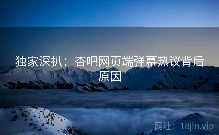 独家深扒：杏吧网页端弹幕热议背后原因