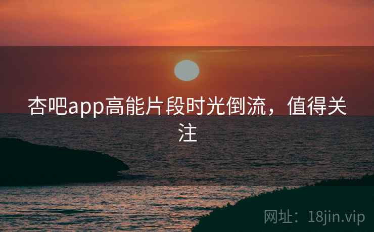 杏吧app高能片段时光倒流，值得关注