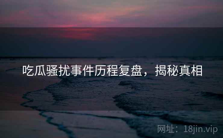 吃瓜骚扰事件历程复盘，揭秘真相