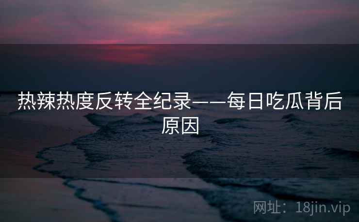 热辣热度反转全纪录——每日吃瓜背后原因
