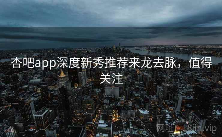 杏吧app深度新秀推荐来龙去脉，值得关注
