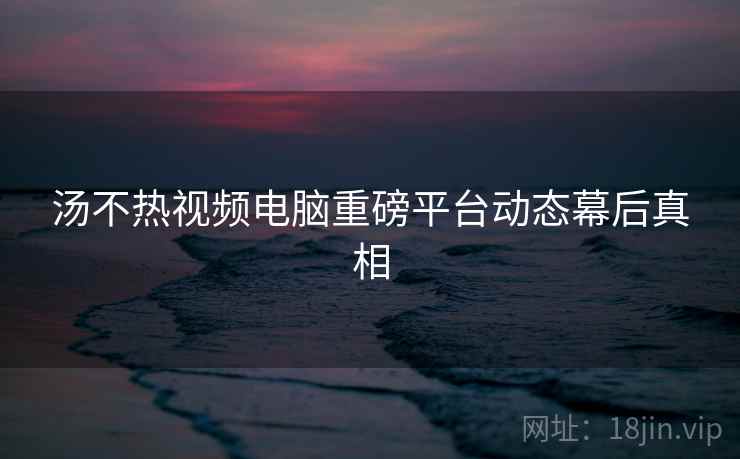 汤不热视频电脑重磅平台动态幕后真相