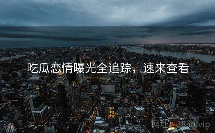 吃瓜恋情曝光全追踪，速来查看