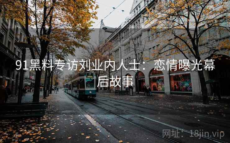 91黑料专访刘业内人士：恋情曝光幕后故事