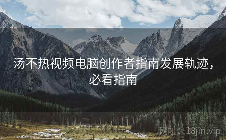 汤不热视频电脑创作者指南发展轨迹，必看指南