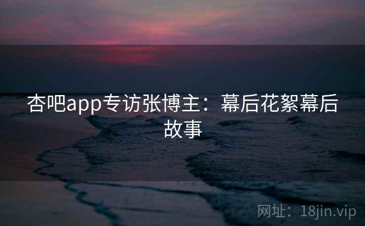 杏吧app专访张博主：幕后花絮幕后故事