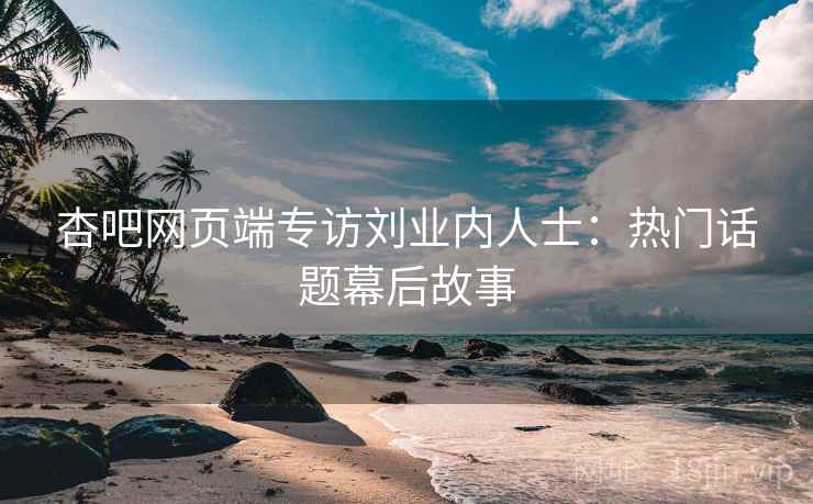 杏吧网页端专访刘业内人士：热门话题幕后故事