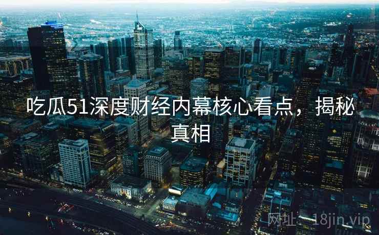 吃瓜51深度财经内幕核心看点，揭秘真相