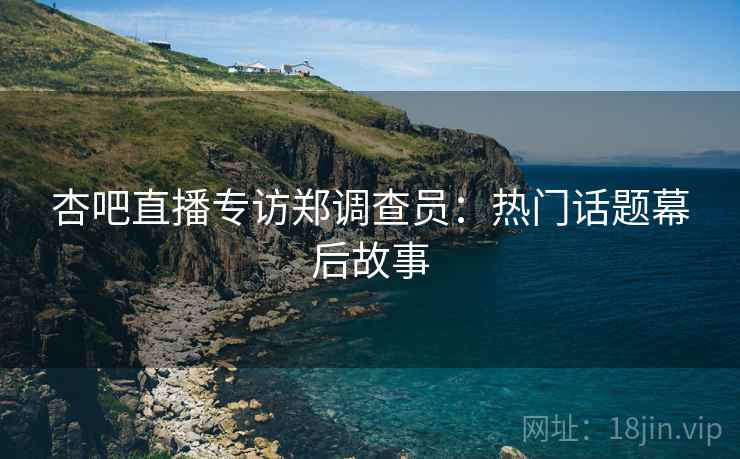 杏吧直播专访郑调查员：热门话题幕后故事