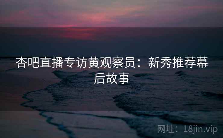 杏吧直播专访黄观察员：新秀推荐幕后故事