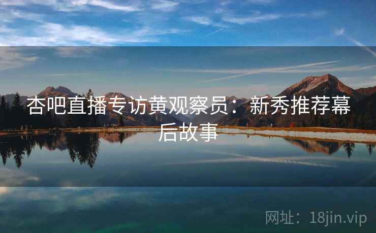 杏吧直播专访黄观察员：新秀推荐幕后故事