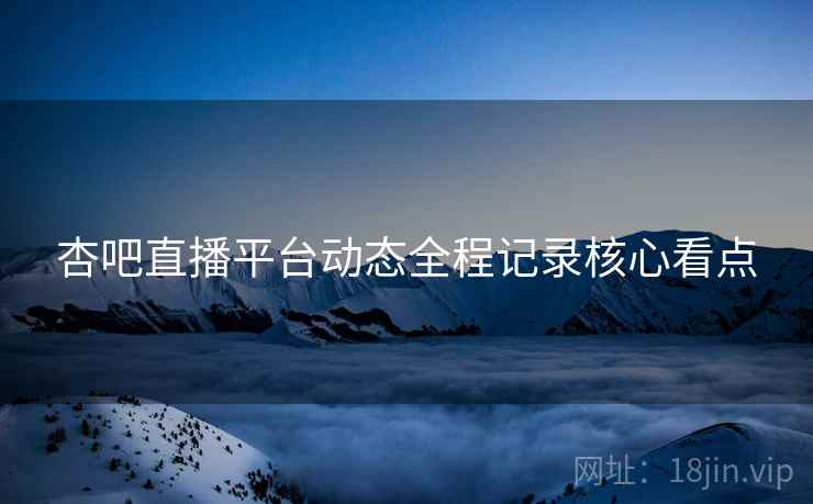 杏吧直播平台动态全程记录核心看点
