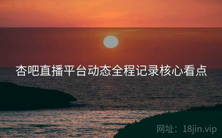杏吧直播平台动态全程记录核心看点
