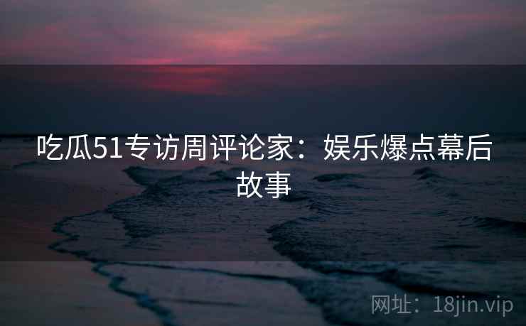 吃瓜51专访周评论家：娱乐爆点幕后故事