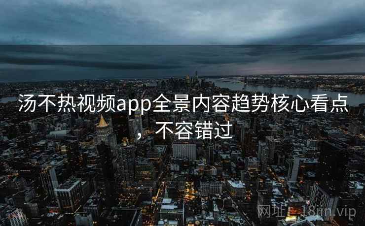 汤不热视频app全景内容趋势核心看点，不容错过